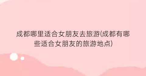 成都哪里适合女朋友去旅游(成都有哪些适合女朋友的旅游地点)