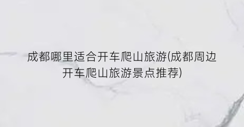 成都哪里适合开车爬山旅游(成都周边开车爬山旅游景点推荐)