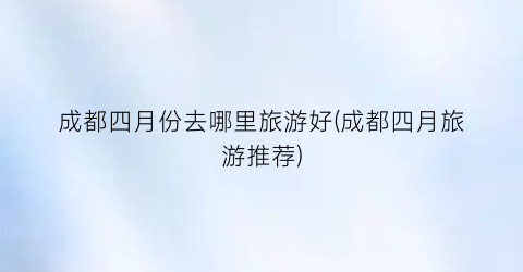 成都四月份去哪里旅游好(成都四月旅游推荐)