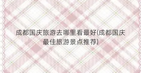 成都国庆旅游去哪里看最好(成都国庆最佳旅游景点推荐)