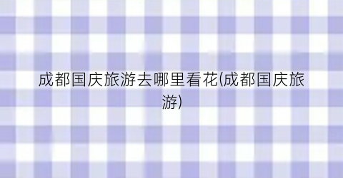 成都国庆旅游去哪里看花(成都国庆旅游)