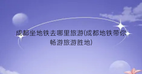 成都坐地铁去哪里旅游(成都地铁带你畅游旅游胜地)