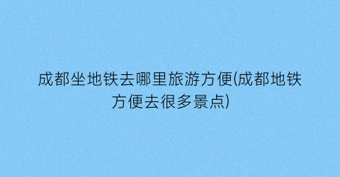 成都坐地铁去哪里旅游方便(成都地铁方便去很多景点)