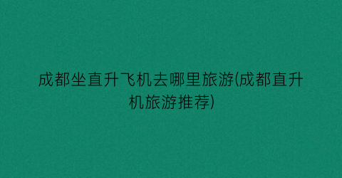 成都坐直升飞机去哪里旅游(成都直升机旅游推荐)