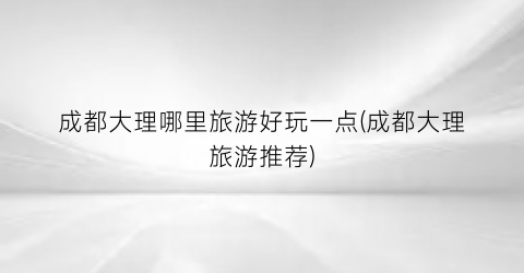 成都大理哪里旅游好玩一点(成都大理旅游推荐)