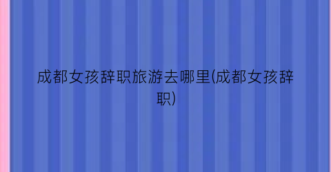 成都女孩辞职旅游去哪里(成都女孩辞职)