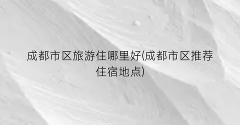 成都市区旅游住哪里好(成都市区推荐住宿地点)
