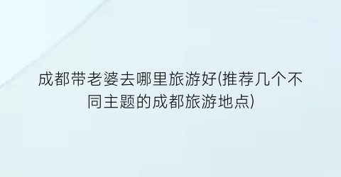 成都带老婆去哪里旅游好(推荐几个不同主题的成都旅游地点)