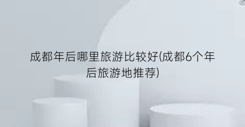 成都年后哪里旅游比较好(成都6个年后旅游地推荐)