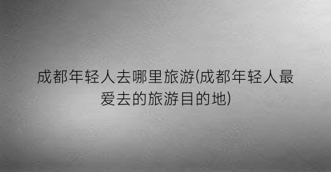 成都年轻人去哪里旅游(成都年轻人最爱去的旅游目的地)