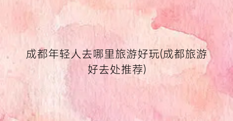 成都年轻人去哪里旅游好玩(成都旅游好去处推荐)