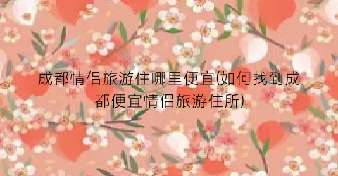 成都情侣旅游住哪里便宜(如何找到成都便宜情侣旅游住所)