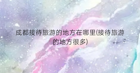 成都接待旅游的地方在哪里(接待旅游的地方很多)