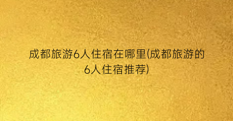 成都旅游6人住宿在哪里(成都旅游的6人住宿推荐)