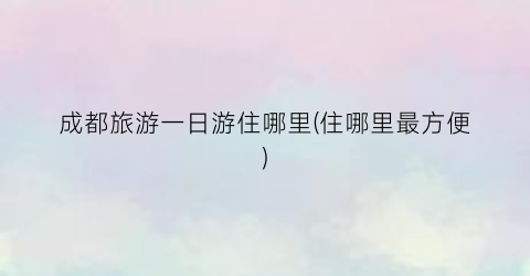 成都旅游一日游住哪里(住哪里最方便)