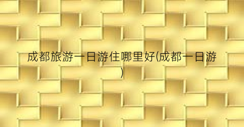 成都旅游一日游住哪里好(成都一日游)