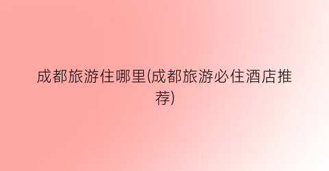 成都旅游住哪里(成都旅游必住酒店推荐)
