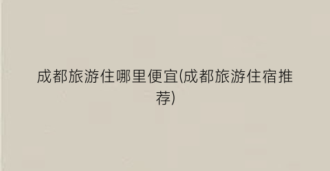 成都旅游住哪里便宜(成都旅游住宿推荐)