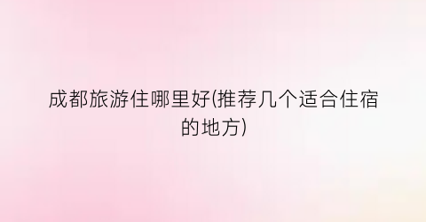 成都旅游住哪里好(推荐几个适合住宿的地方)