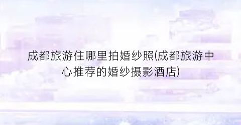 成都旅游住哪里拍婚纱照(成都旅游中心推荐的婚纱摄影酒店)