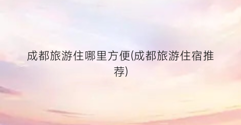 成都旅游住哪里方便(成都旅游住宿推荐)