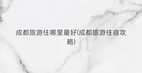 成都旅游住哪里最好(成都旅游住宿攻略)