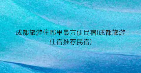 成都旅游住哪里最方便民宿(成都旅游住宿推荐民宿)