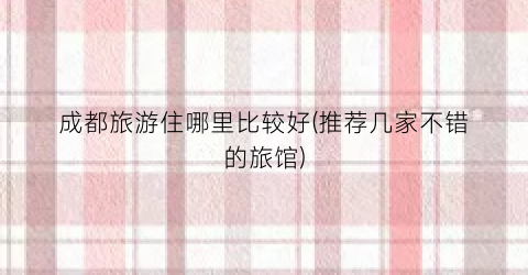 成都旅游住哪里比较好(推荐几家不错的旅馆)