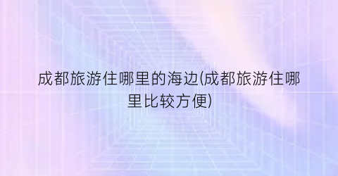 成都旅游住哪里的海边(成都旅游住哪里比较方便)