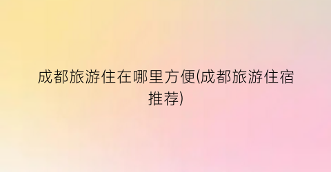成都旅游住在哪里方便(成都旅游住宿推荐)