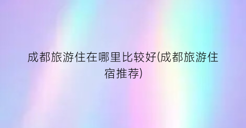 成都旅游住在哪里比较好(成都旅游住宿推荐)