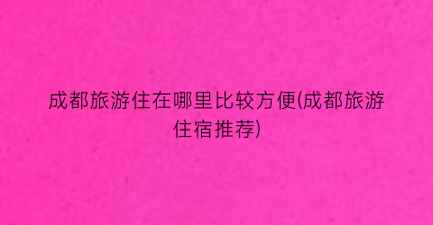 成都旅游住在哪里比较方便(成都旅游住宿推荐)