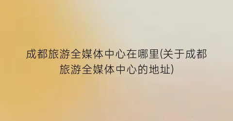 成都旅游全媒体中心在哪里(关于成都旅游全媒体中心的地址)