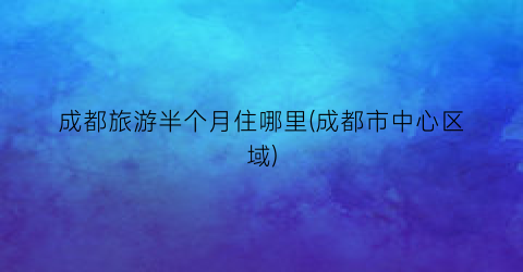 成都旅游半个月住哪里(成都市中心区域)