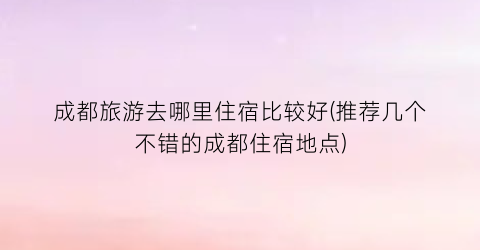 成都旅游去哪里住宿比较好(推荐几个不错的成都住宿地点)
