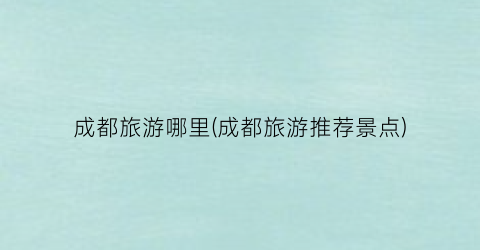 成都旅游哪里(成都旅游推荐景点)