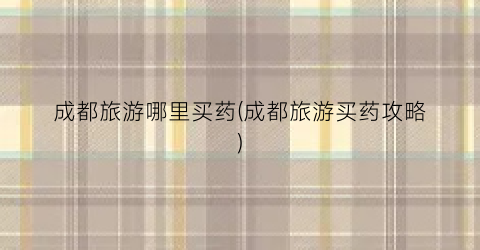 成都旅游哪里买药(成都旅游买药攻略)