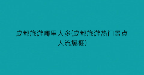 成都旅游哪里人多(成都旅游热门景点人流爆棚)