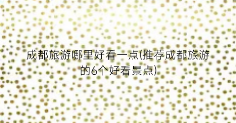 成都旅游哪里好看一点(推荐成都旅游的6个好看景点)