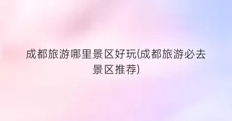 成都旅游哪里景区好玩(成都旅游必去景区推荐)