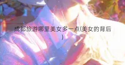 成都旅游哪里美女多一点(美女的背后)
