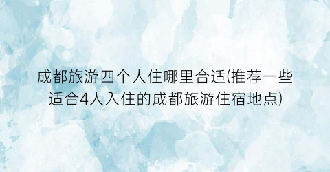 成都旅游四个人住哪里合适(推荐一些适合4人入住的成都旅游住宿地点)
