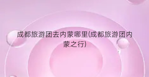 成都旅游团去内蒙哪里(成都旅游团内蒙之行)