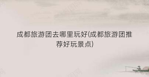 成都旅游团去哪里玩好(成都旅游团推荐好玩景点)
