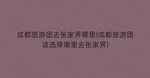 成都旅游团去张家界哪里(成都旅游团该选择哪里去张家界)