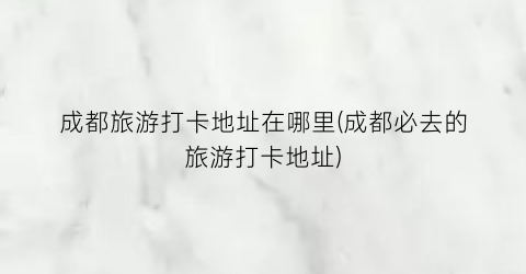 成都旅游打卡地址在哪里(成都必去的旅游打卡地址)