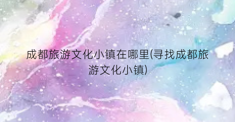 成都旅游文化小镇在哪里(寻找成都旅游文化小镇)