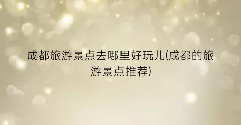 成都旅游景点去哪里好玩儿(成都的旅游景点推荐)