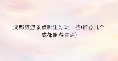 成都旅游景点哪里好玩一些(推荐几个成都旅游景点)