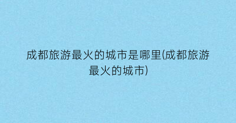 成都旅游最火的城市是哪里(成都旅游最火的城市)